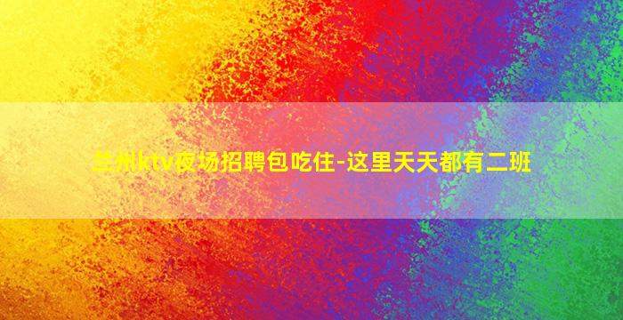 兰州ktv夜场招聘包吃住-这里天天都有二班
